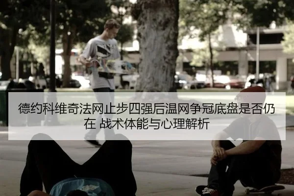 德约科维奇法网止步四强后温网争冠底盘是否仍在 战术体能与心理解析