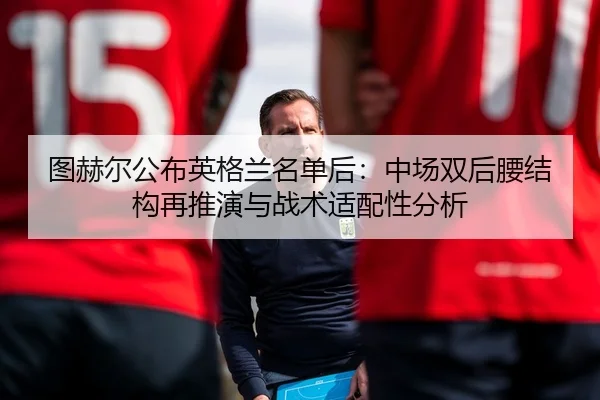 图赫尔公布英格兰名单后：中场双后腰结构再推演与战术适配性分析